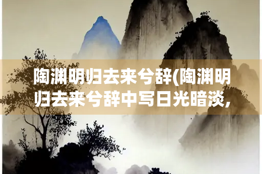 陶渊明归去来兮辞(陶渊明归去来兮辞中写日光暗淡,日将西沉)