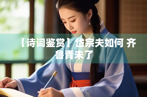 【诗词鉴赏】岱宗夫如何 齐鲁青未了