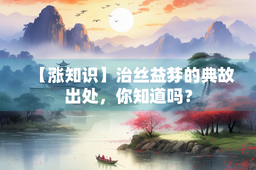 【涨知识】治丝益棼的典故出处，你知道吗？