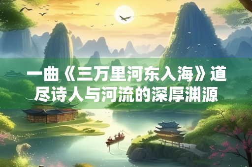 一曲《三万里河东入海》道尽诗人与河流的深厚渊源