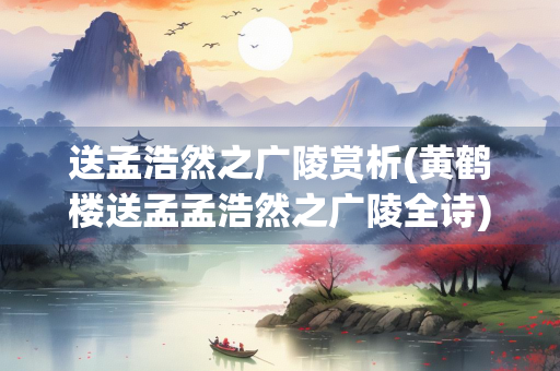 送孟浩然之广陵赏析(黄鹤楼送孟孟浩然之广陵全诗)