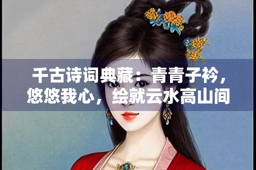 千古诗词典藏：青青子衿，悠悠我心，绘就云水高山间的思念之歌