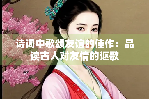 诗词中歌颂友谊的佳作：品读古人对友情的讴歌