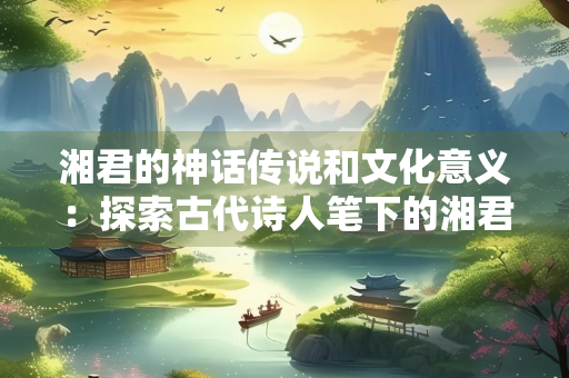 湘君的神话传说和文化意义：探索古代诗人笔下的湘君与湘夫人的故事