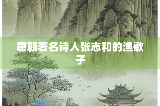 唐朝著名诗人张志和的渔歌子