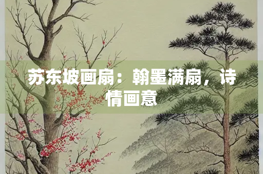 苏东坡画扇：翰墨满扇，诗情画意