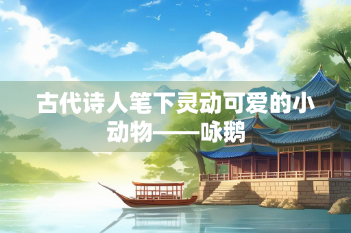 古代诗人笔下灵动可爱的小动物——咏鹅