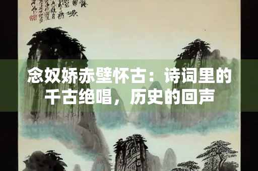 念奴娇赤壁怀古：诗词里的千古绝唱，历史的回声