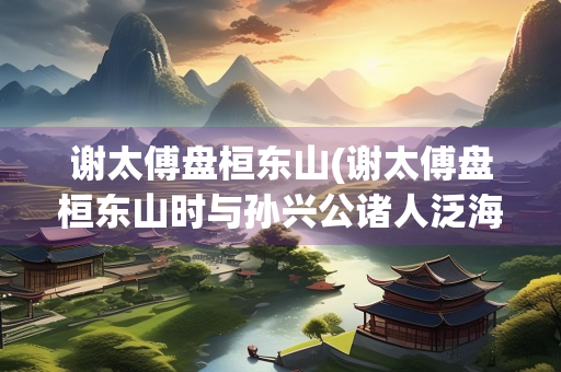 谢太傅盘桓东山(谢太傅盘桓东山时与孙兴公诸人泛海戏)