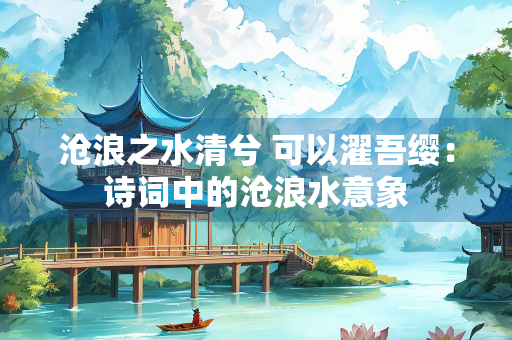 沧浪之水清兮 可以濯吾缨：诗词中的沧浪水意象