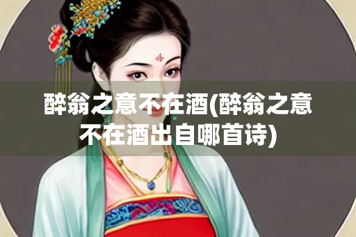 醉翁之意不在酒(醉翁之意不在酒出自哪首诗)