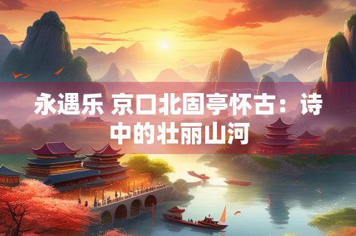 永遇乐 京口北固亭怀古：诗中的壮丽山河