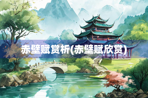 赤壁赋赏析(赤壁赋欣赏)
