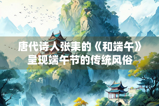 唐代诗人张耒的《和端午》呈现端午节的传统风俗