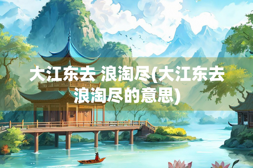 大江东去 浪淘尽(大江东去浪淘尽的意思)