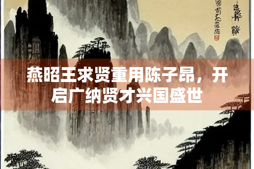 燕昭王求贤重用陈子昂，开启广纳贤才兴国盛世