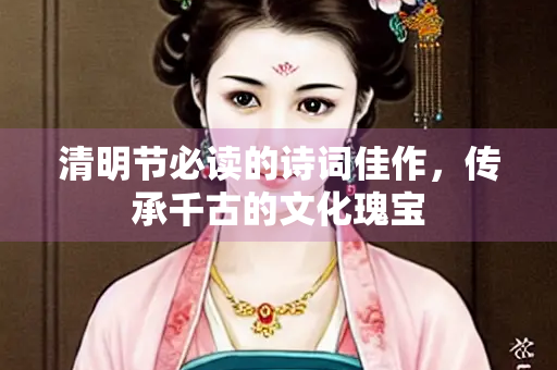 清明节必读的诗词佳作，传承千古的文化瑰宝