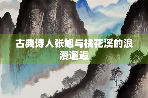 古典诗人张旭与桃花溪的浪漫邂逅
