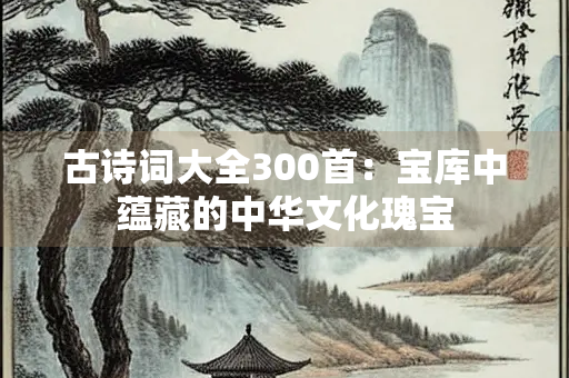 古诗词大全300首：宝库中蕴藏的中华文化瑰宝