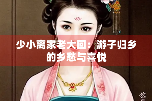 少小离家老大回：游子归乡的乡愁与喜悦