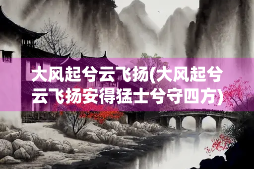 大风起兮云飞扬(大风起兮云飞扬安得猛士兮守四方)