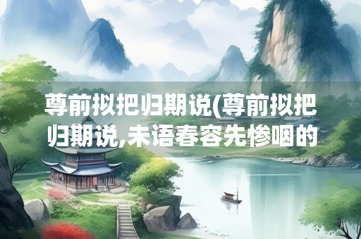 尊前拟把归期说(尊前拟把归期说,未语春容先惨咽的意思)