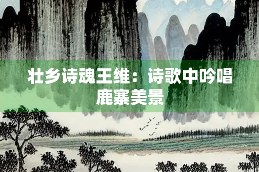 壮乡诗魂王维：诗歌中吟唱鹿寨美景