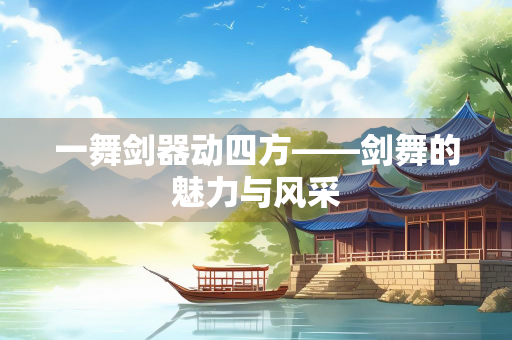 一舞剑器动四方——剑舞的魅力与风采