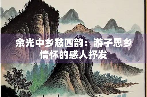 余光中乡愁四韵：游子思乡情怀的感人抒发