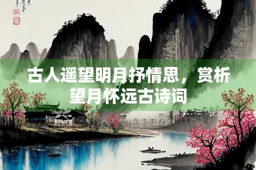 古人遥望明月抒情思，赏析望月怀远古诗词