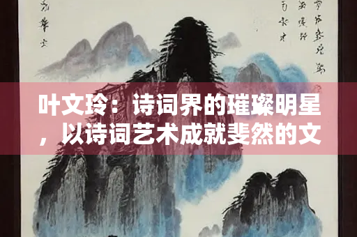 叶文玲：诗词界的璀璨明星，以诗词艺术成就斐然的文学巨匠