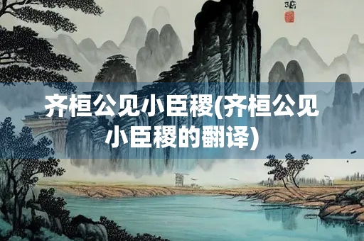 齐桓公见小臣稷(齐桓公见小臣稷的翻译)