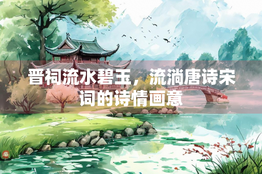 晋祠流水碧玉，流淌唐诗宋词的诗情画意