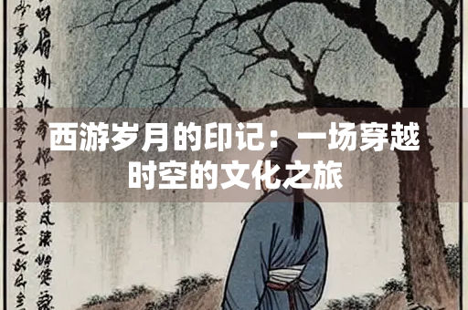 西游岁月的印记：一场穿越时空的文化之旅