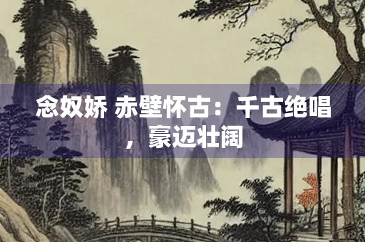 念奴娇 赤壁怀古：千古绝唱，豪迈壮阔