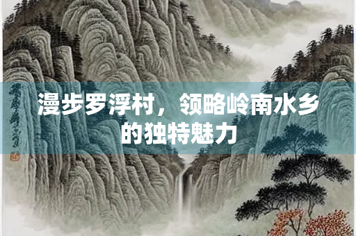 漫步罗浮村，领略岭南水乡的独特魅力