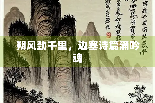 朔风劲千里，边塞诗篇涌吟魂