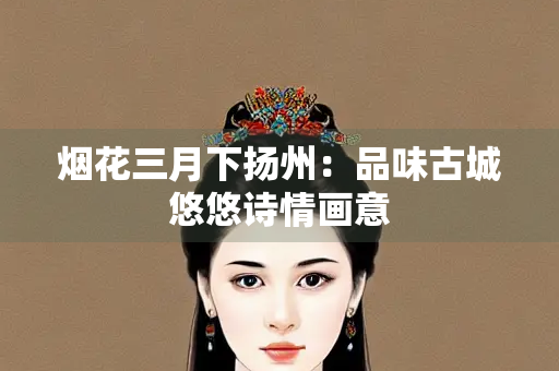 烟花三月下扬州：品味古城悠悠诗情画意