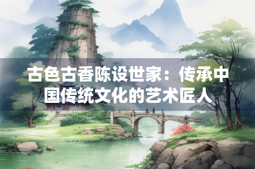 古色古香陈设世家：传承中国传统文化的艺术匠人