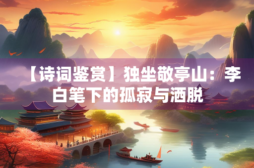 【诗词鉴赏】独坐敬亭山：李白笔下的孤寂与洒脱