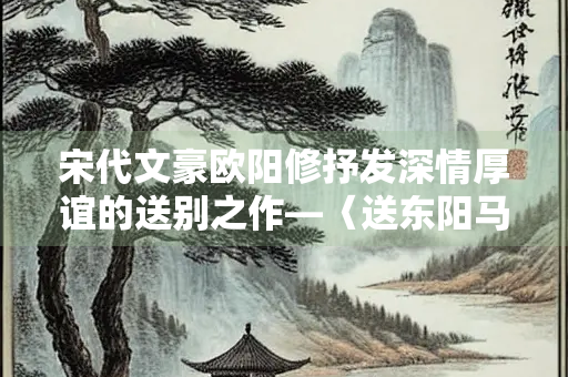 宋代文豪欧阳修抒发深情厚谊的送别之作—〈送东阳马生序〉