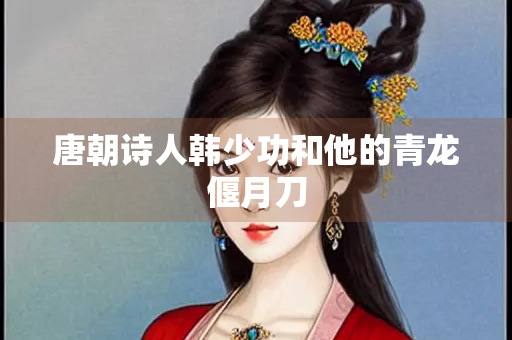 唐朝诗人韩少功和他的青龙偃月刀