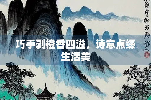 巧手剥橙香四溢，诗意点缀生活美