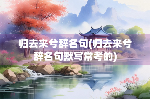 归去来兮辞名句(归去来兮辞名句默写常考的)