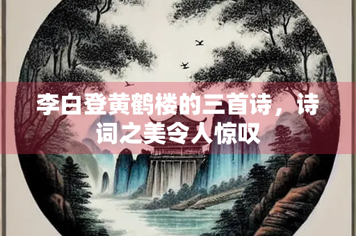 李白登黄鹤楼的三首诗，诗词之美令人惊叹