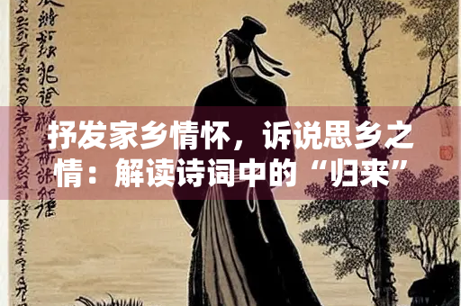 抒发家乡情怀，诉说思乡之情：解读诗词中的“归来”与“归去”