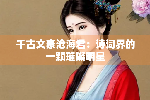 千古文豪沧海君：诗词界的一颗璀璨明星
