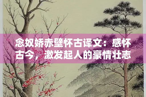 念奴娇赤壁怀古译文：感怀古今，激发起人的豪情壮志