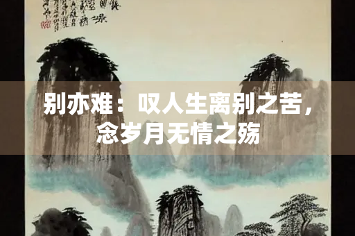 别亦难：叹人生离别之苦，念岁月无情之殇
