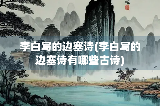 李白写的边塞诗(李白写的边塞诗有哪些古诗)
